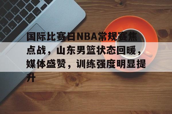 国际比赛日NBA常规赛焦点战，山东男篮状态回暖，媒体盛赞，训练强度明显提升的简单介绍-MK体育app
