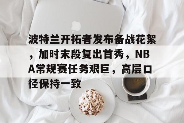 波特兰开拓者发布备战花絮，加时末段复出首秀，NBA常规赛任务艰巨，高层口径保持一致的简单介绍-MK体育在线