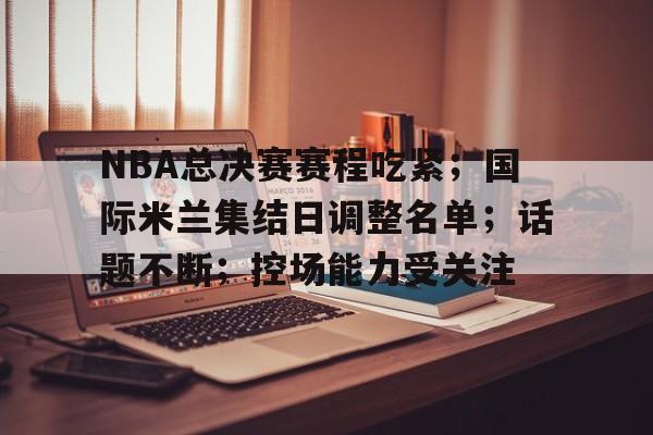 包含NBA总决赛赛程吃紧；国际米兰集结日调整名单；话题不断；控场能力受关注的词条-开云